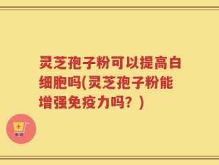 灵芝孢子粉可以提高白细胞吗(灵芝孢子粉能增强免疫力吗？)