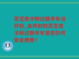 灵芝孢子粉过期半年没开封_未开封的灵芝孢子粉过期半年是否仍可安全使用？