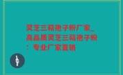 灵芝三萜孢子粉厂家_高品质灵芝三萜孢子粉：专业厂家直销