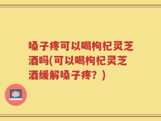 嗓子疼可以喝枸杞灵芝酒吗(可以喝枸杞灵芝酒缓解嗓子疼？)