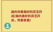国内效果最好的灵芝药店(国内最好的灵芝药店，效果显著)