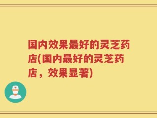 国内效果最好的灵芝药店(国内最好的灵芝药店，效果显著)