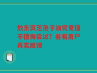 敖东灵芝孢子油究竟值不值得尝试？看看用户真实反馈