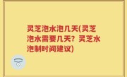 灵芝泡水泡几天(灵芝泡水需要几天？灵芝水泡制时间建议)
