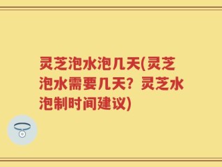 灵芝泡水泡几天(灵芝泡水需要几天？灵芝水泡制时间建议)