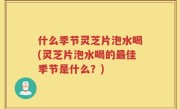 什么季节灵芝片泡水喝(灵芝片泡水喝的最佳季节是什么？)
