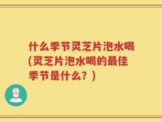 什么季节灵芝片泡水喝(灵芝片泡水喝的最佳季节是什么？)