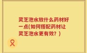 灵芝泡水放什么药材好一点(如何搭配药材让灵芝泡水更有效？)