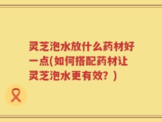 灵芝泡水放什么药材好一点(如何搭配药材让灵芝泡水更有效？)