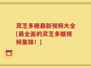 灵芝多糖最新视频大全(最全面的灵芝多糖视频集锦！)