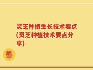 灵芝种植生长技术要点(灵芝种植技术要点分享)