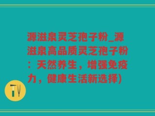 源滋泉灵芝孢子粉_源滋泉高品质灵芝孢子粉：天然养生，增强免疫力，健康生活新选择)