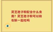 灵芝孢子粉配合什么食用？灵芝孢子粉可以和石斛一起吃吗