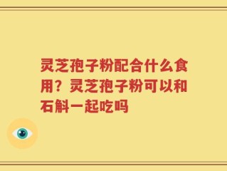 灵芝孢子粉配合什么食用？灵芝孢子粉可以和石斛一起吃吗