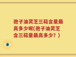 孢子油灵芝三萜含量最高多少呢(孢子油灵芝含三萜量最高多少？)