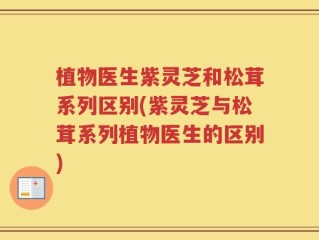 植物医生紫灵芝和松茸系列区别(紫灵芝与松茸系列植物医生的区别)