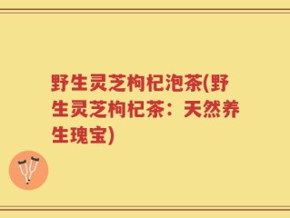 野生灵芝枸杞泡茶(野生灵芝枸杞茶：天然养生瑰宝)