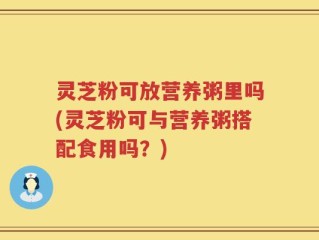 灵芝粉可放营养粥里吗(灵芝粉可与营养粥搭配食用吗？)
