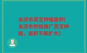 永济市灵芝种植面积(永济市积极推广灵芝种植，面积不断扩大)