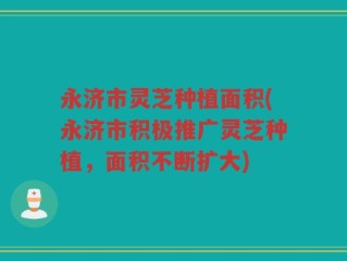 永济市灵芝种植面积(永济市积极推广灵芝种植，面积不断扩大)