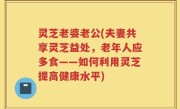 灵芝老婆老公(夫妻共享灵芝益处，老年人应多食——如何利用灵芝提高健康水平)