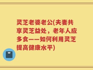 灵芝老婆老公(夫妻共享灵芝益处，老年人应多食——如何利用灵芝提高健康水平)