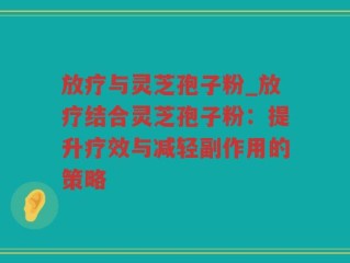 放疗与灵芝孢子粉_放疗结合灵芝孢子粉：提升疗效与减轻副作用的策略