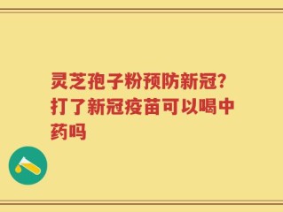 灵芝孢子粉预防新冠？打了新冠疫苗可以喝中药吗