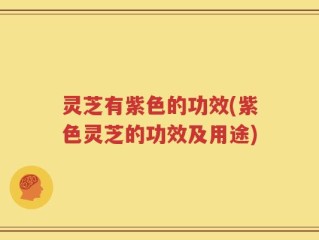 灵芝有紫色的功效(紫色灵芝的功效及用途)