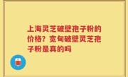 上海灵芝破壁孢子粉的价格？宽甸破壁灵芝孢子粉是真的吗