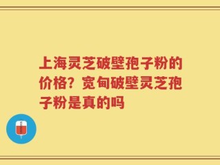 上海灵芝破壁孢子粉的价格？宽甸破壁灵芝孢子粉是真的吗