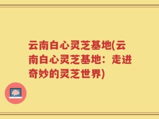 云南白心灵芝基地(云南白心灵芝基地：走进奇妙的灵芝世界)