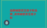 品牌破壁灵芝孢子粉品牌_高效破壁灵芝孢子粉