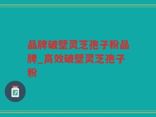 品牌破壁灵芝孢子粉品牌_高效破壁灵芝孢子粉