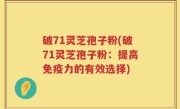 破71灵芝孢子粉(破71灵芝孢子粉：提高免疫力的有效选择)