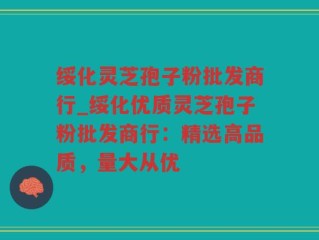 绥化灵芝孢子粉批发商行_绥化优质灵芝孢子粉批发商行：精选高品质，量大从优