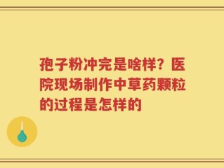 孢子粉冲完是啥样？医院现场制作中草药颗粒的过程是怎样的