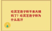 吃灵芝孢子粉不来大姨妈了？吃灵芝孢子粉为什么出汗