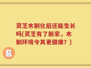 灵芝木制化后还能生长吗(灵芝有了新家，木制环境令其更健康？)