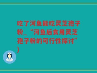 吃了河鱼能吃灵芝孢子粉_“河鱼后食用灵芝孢子粉的可行性探讨”)