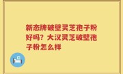 新态牌破壁灵芝孢子粉好吗？大汉灵芝破壁孢子粉怎么样