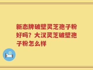 新态牌破壁灵芝孢子粉好吗？大汉灵芝破壁孢子粉怎么样