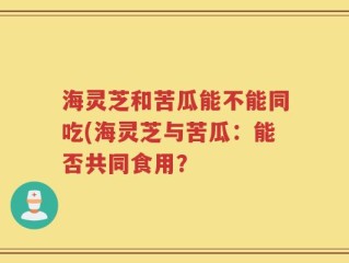 海灵芝和苦瓜能不能同吃(海灵芝与苦瓜：能否共同食用？