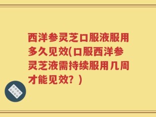西洋参灵芝口服液服用多久见效(口服西洋参灵芝液需持续服用几周才能见效？)