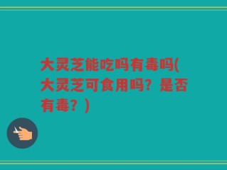 大灵芝能吃吗有毒吗(大灵芝可食用吗？是否有毒？)