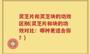 灵芝片和灵芝块的功效区别(灵芝片和块的功效对比：哪种更适合你？)