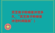 灵芝孢子粉蜂蜜冲泡多久_“灵芝孢子粉蜂蜜冲泡时间指南”)