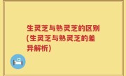 生灵芝与熟灵芝的区别(生灵芝与熟灵芝的差异解析)