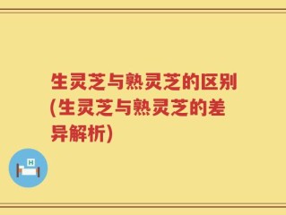 生灵芝与熟灵芝的区别(生灵芝与熟灵芝的差异解析)