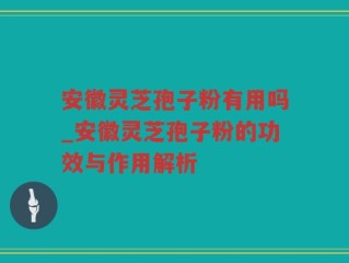 安徽灵芝孢子粉有用吗_安徽灵芝孢子粉的功效与作用解析